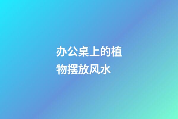 办公桌上的植物摆放风水