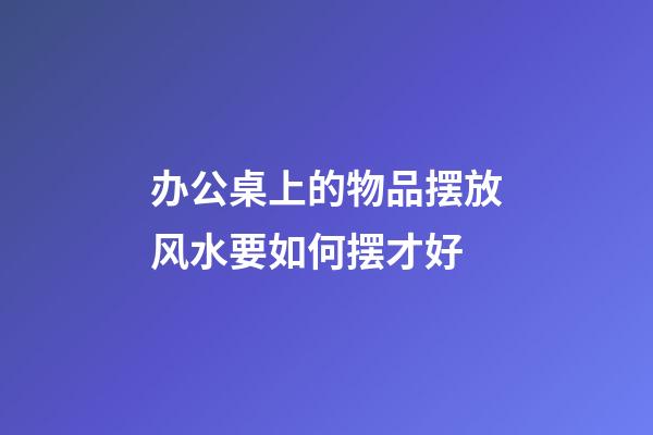 办公桌上的物品摆放风水要如何摆才好