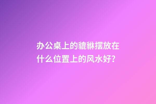 办公桌上的貔貅摆放在什么位置上的风水好？