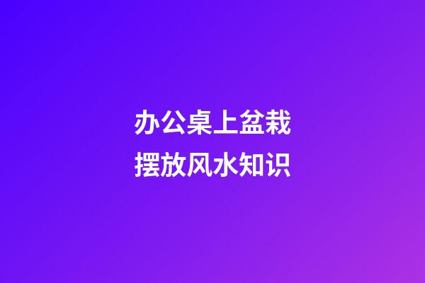 办公桌上盆栽摆放风水知识