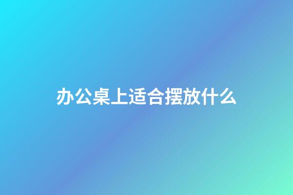 办公桌上适合摆放什么