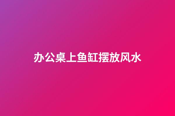 办公桌上鱼缸摆放风水