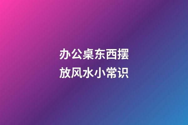 办公桌东西摆放风水小常识