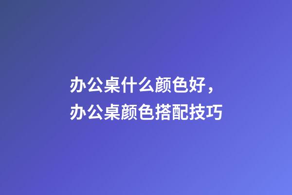 办公桌什么颜色好，办公桌颜色搭配技巧