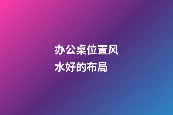 办公桌位置风水好的布局