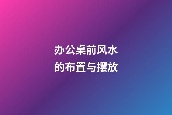 办公桌前风水的布置与摆放