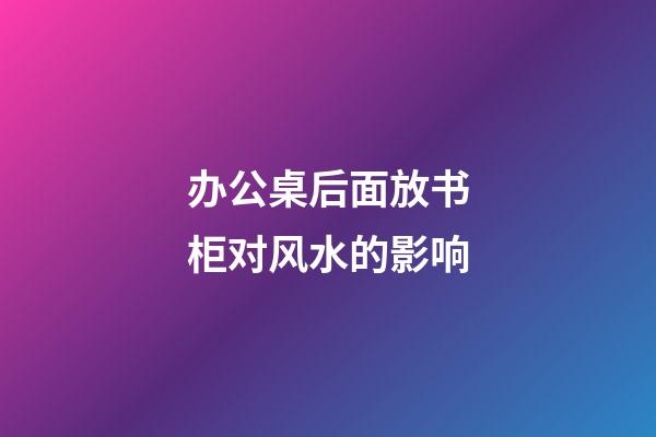 办公桌后面放书柜对风水的影响