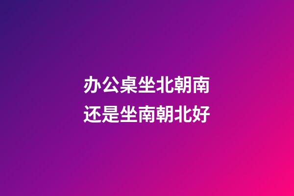 办公桌坐北朝南还是坐南朝北好