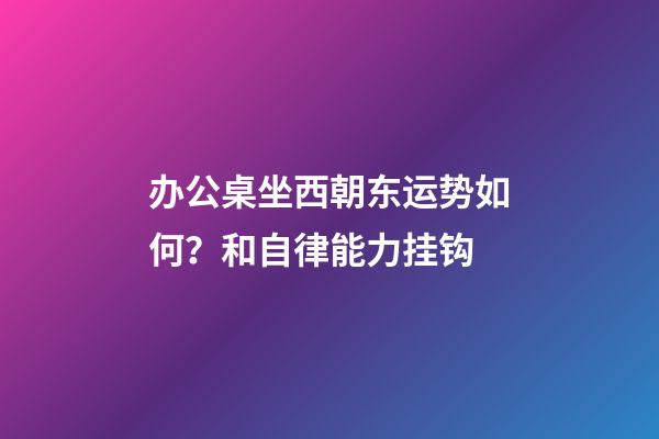 办公桌坐西朝东运势如何？和自律能力挂钩