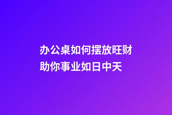 办公桌如何摆放旺财助你事业如日中天