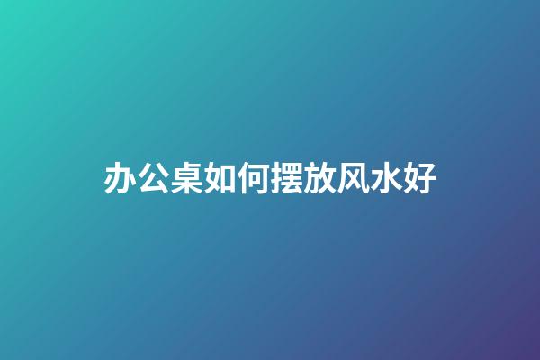 办公桌如何摆放风水好