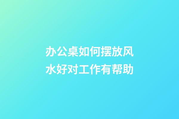 办公桌如何摆放风水好对工作有帮助