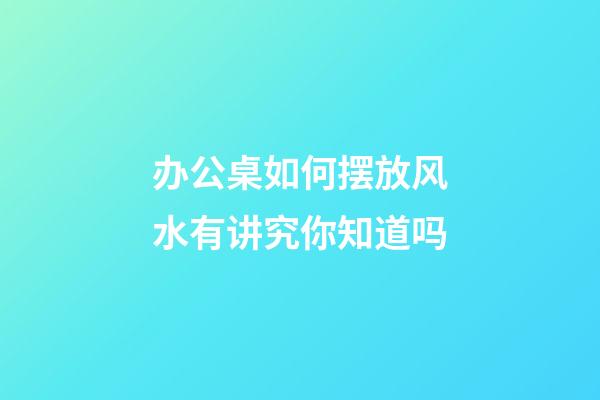 办公桌如何摆放风水有讲究你知道吗