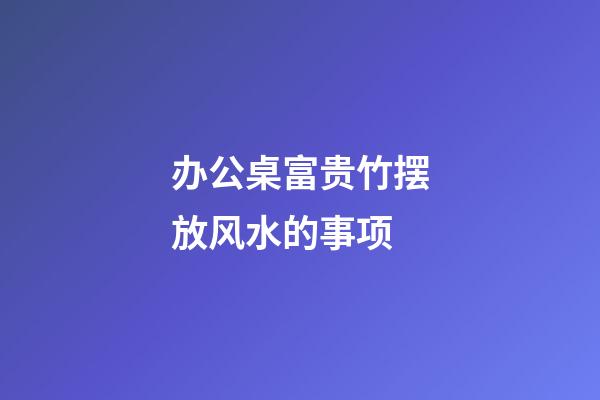 办公桌富贵竹摆放风水的事项