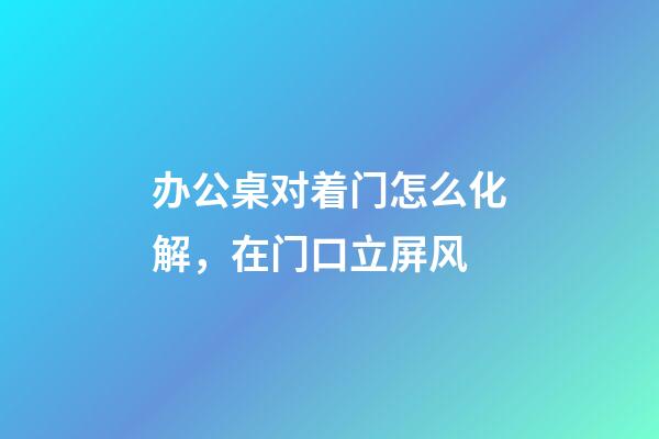 办公桌对着门怎么化解，在门口立屏风