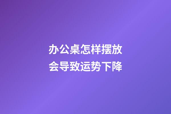 办公桌怎样摆放会导致运势下降