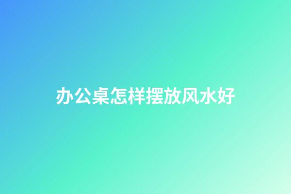 办公桌怎样摆放风水好