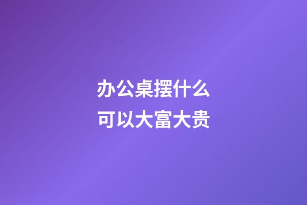 办公桌摆什么可以大富大贵