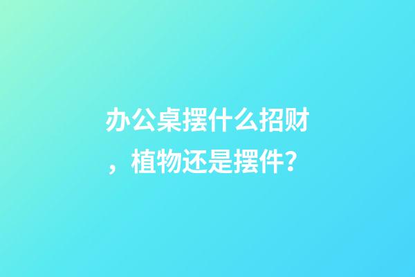 办公桌摆什么招财，植物还是摆件？