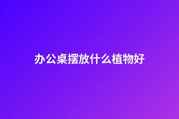 办公桌摆放什么植物好