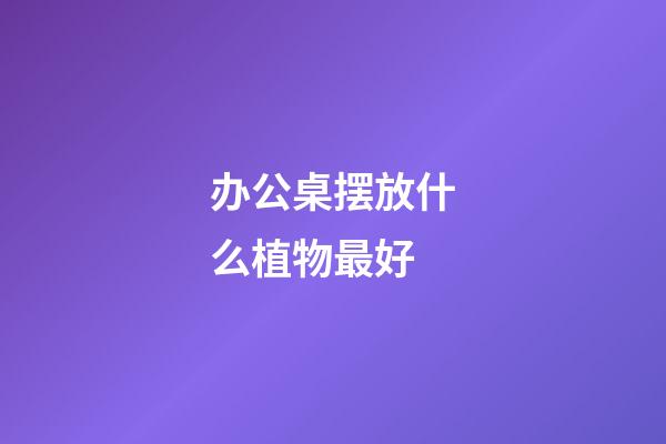 办公桌摆放什么植物最好
