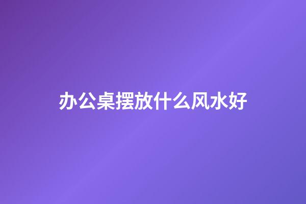 办公桌摆放什么风水好