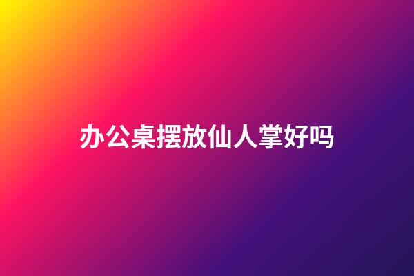 办公桌摆放仙人掌好吗