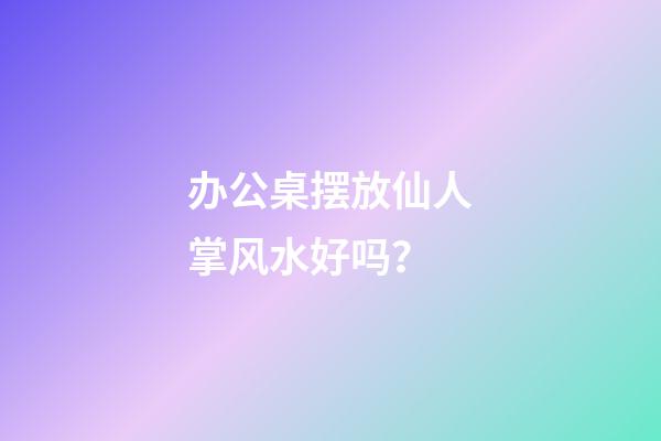 办公桌摆放仙人掌风水好吗？