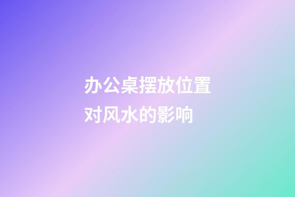 办公桌摆放位置对风水的影响