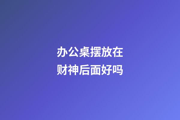 办公桌摆放在财神后面好吗