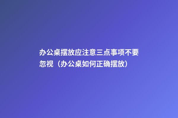 办公桌摆放应注意三点事项不要忽视（办公桌如何正确摆放）