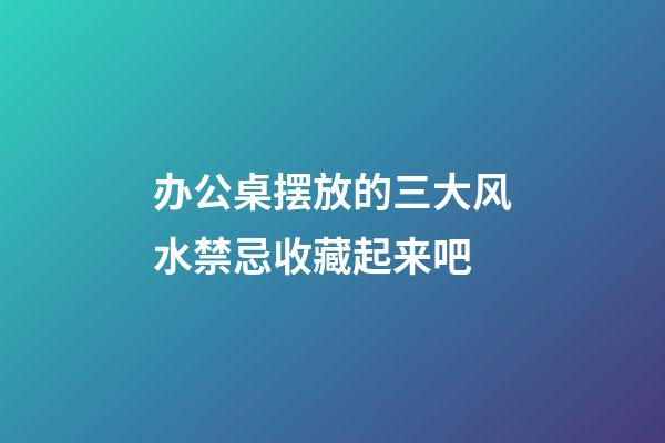 办公桌摆放的三大风水禁忌收藏起来吧