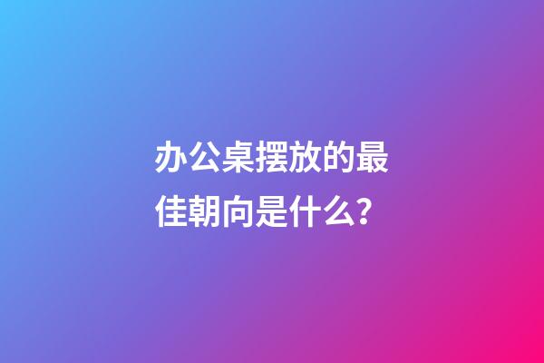 办公桌摆放的最佳朝向是什么？