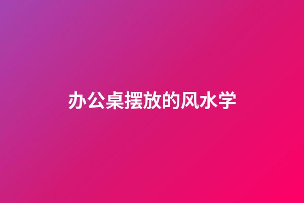办公桌摆放的风水学