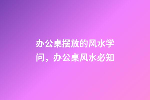 办公桌摆放的风水学问，办公桌风水必知