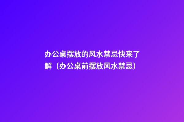 办公桌摆放的风水禁忌快来了解（办公桌前摆放风水禁忌）