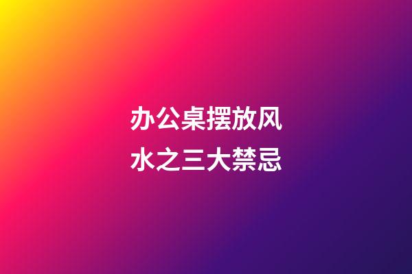 办公桌摆放风水之三大禁忌