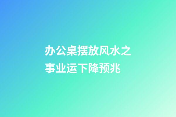 办公桌摆放风水之事业运下降预兆