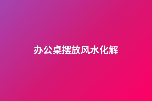 办公桌摆放风水化解