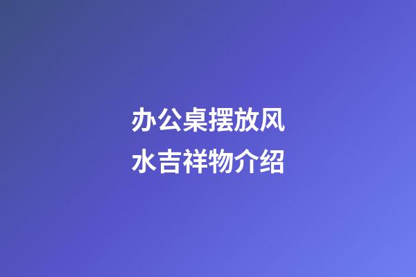 办公桌摆放风水吉祥物介绍