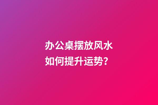 办公桌摆放风水如何提升运势？