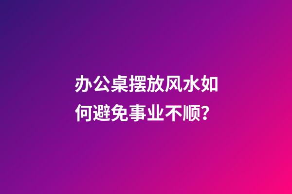 办公桌摆放风水如何避免事业不顺？