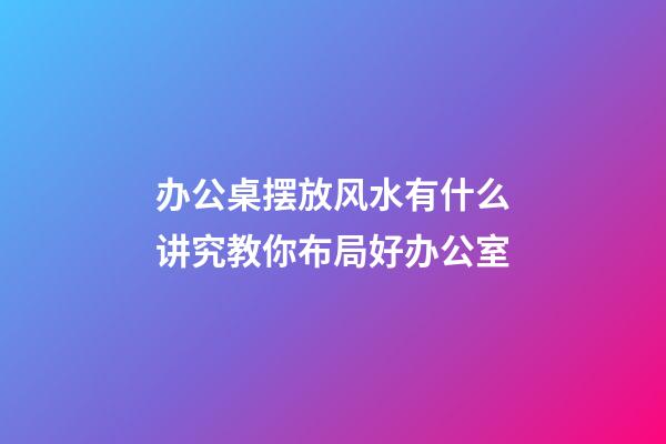 办公桌摆放风水有什么讲究教你布局好办公室