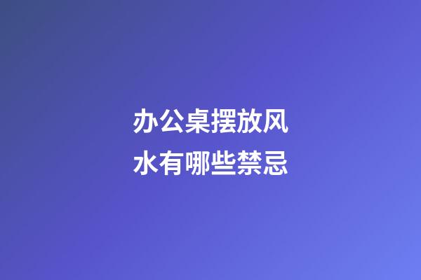 办公桌摆放风水有哪些禁忌