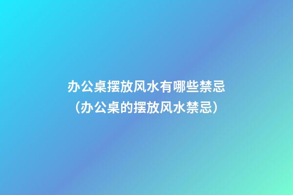 办公桌摆放风水有哪些禁忌（办公桌的摆放风水禁忌）