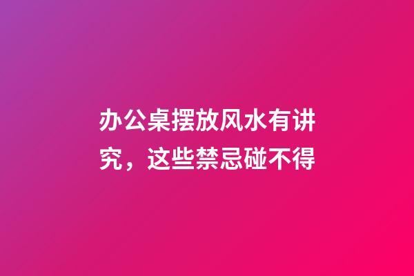 办公桌摆放风水有讲究，这些禁忌碰不得