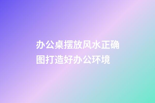 办公桌摆放风水正确图打造好办公环境