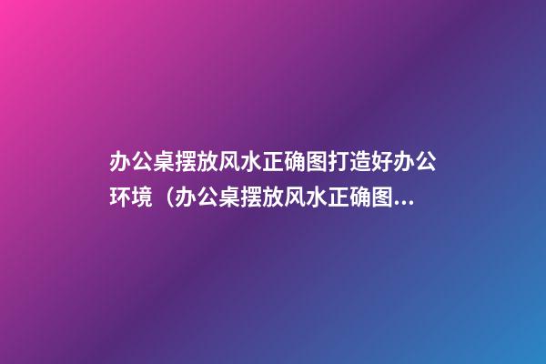 办公桌摆放风水正确图打造好办公环境（办公桌摆放风水正确图片）