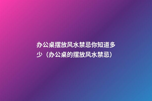 办公桌摆放风水禁忌你知道多少（办公桌的摆放风水禁忌）