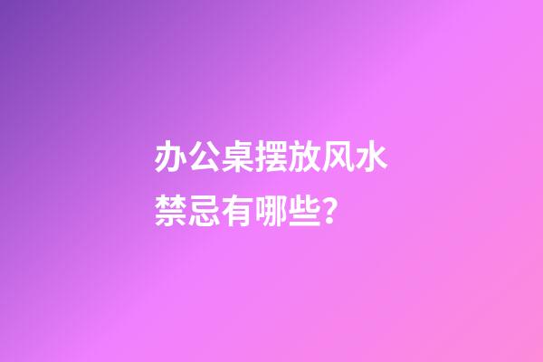 办公桌摆放风水禁忌有哪些？